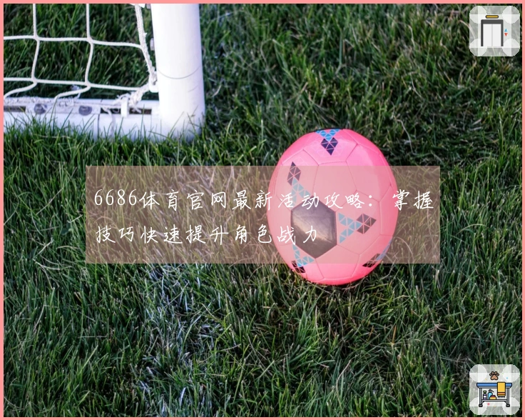 6686体育官网最新活动攻略：掌握技巧快速提升角色战力