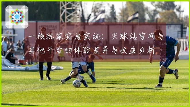 一线玩家实话实说：买球站官网与其他平台的体验差异与收益分析