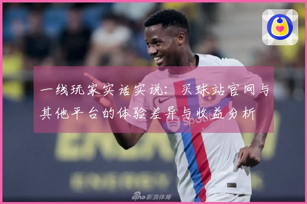 一线玩家实话实说：买球站官网与其他平台的体验差异与收益分析
